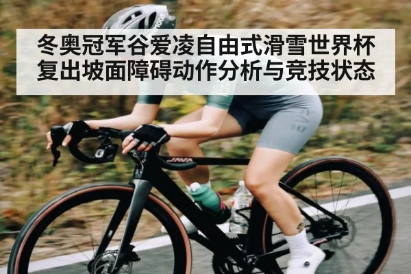 冬奥冠军谷爱凌自由式滑雪世界杯复出坡面障碍动作分析与竞技状态